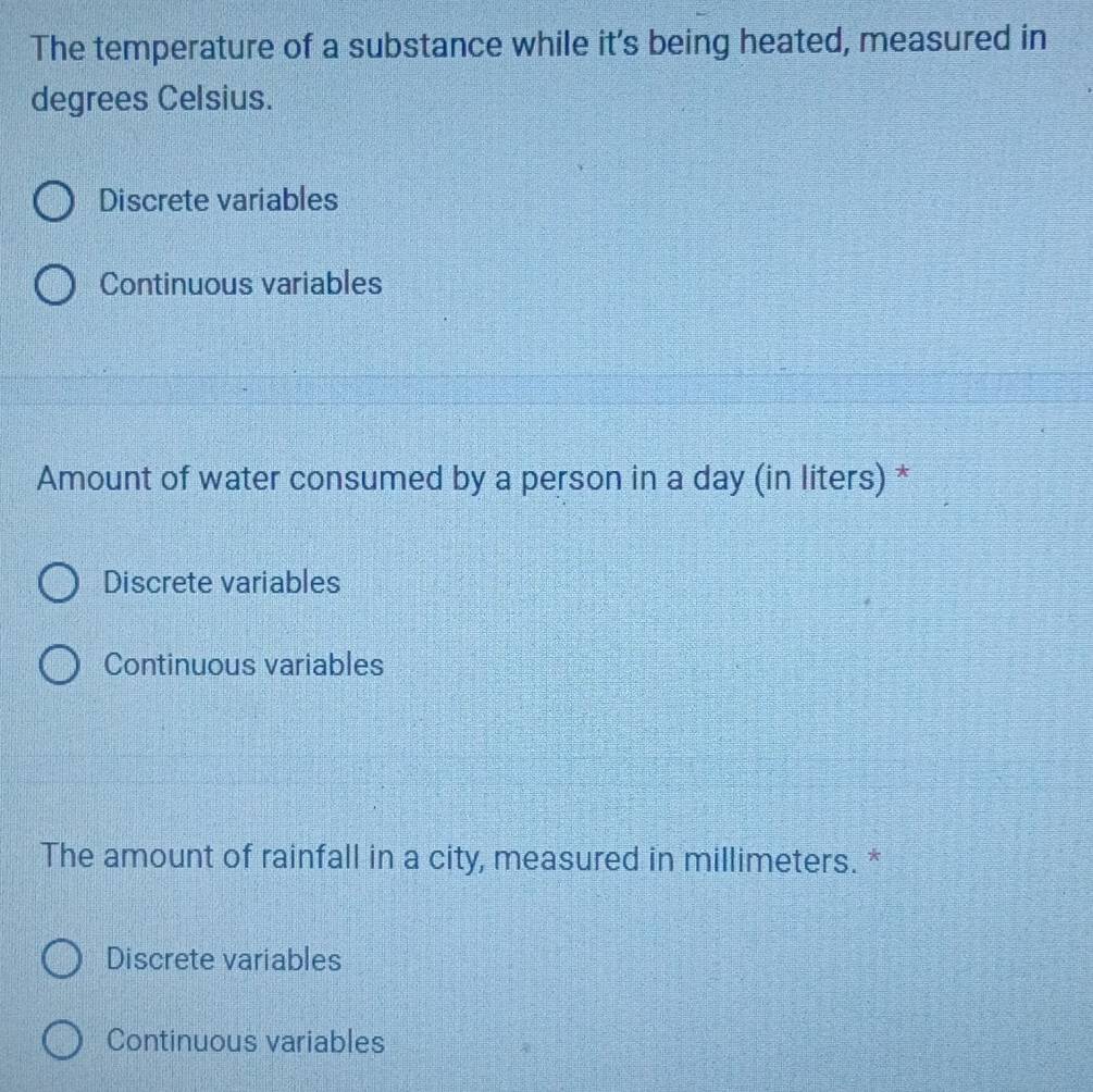 The temperature of a substance while it's being heated, measured in
degrees Celsius.
Discrete variables
Continuous variables
Amount of water consumed by a person in a day (in liters) *
Discrete variables
Continuous variables
The amount of rainfall in a city, measured in millimeters. *
Discrete variables
Continuous variables