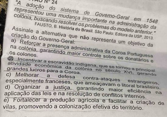 N° 24
'A adoção do sistema de Govemo-Geral em 1548
representou uma mudança importante na administração da
colônia, buscando resolver os problemas do modelo anterior."
FAUSTO, B. História do Brasil. São Paulo: Editora da USP, 2013.
Assinale a alternativa que não representa um objetivo da
criação do Governo-Geral:
a) Reforçar a presença administrativa da Coroa Portuguesa
os colonos.
na colônia, garantindo maior controle sobre os donatários e
b Incentivar a escravidão indígena, que se tornou a principal
atividade econômica da colônia no século XVI, gerando
grandes lucros para a Coroa.
c) Melhorar a defesa contra-ataques estrangeiros,
especialmente franceses, que ameaçavam o litoral brasileiro.
d) Organizar a justiça, garantindo maior eficiência na
aplicação das leis e na resolução de conflitos internos.
e) Fortalecer a produção agrícola e facilitar a criação de
vilas, promovendo a colonização efetiva do território.