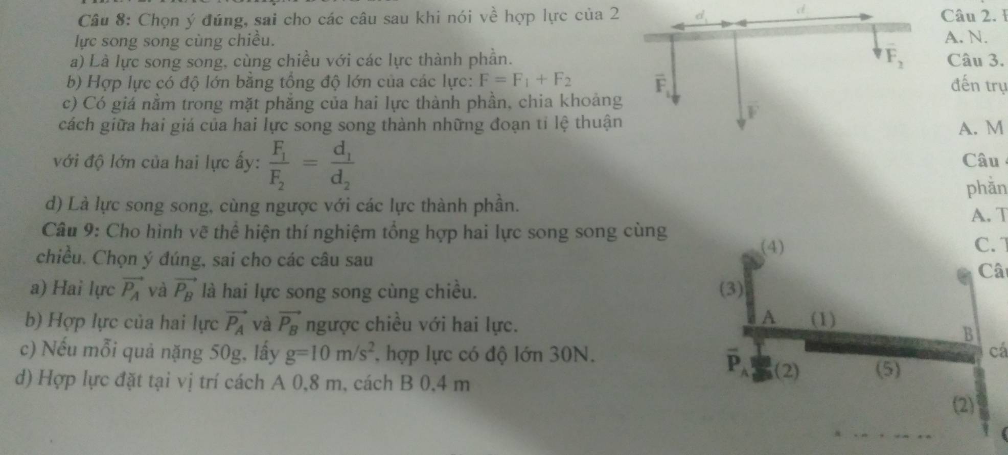 Chọn ý đúng, sai cho các câu sau khi nói về hợp lực của 2Câu 2. 1
lực song song cùng chiều. A. N.
a) Là lực song song, cùng chiều với các lực thành phần. Câu 3.
b) Hợp lực có độ lớn băng tổng độ lớn của các lực: F=F_1+F_2 đến trụ
c) Có giá nằm trong mặt phẳng của hai lực thành phần, chia khoảng
cách giữa hai giá của hai lực song song thành những đoạn tỉ lệ thuậnA. M
với độ lớn của hai lực ấy: frac F_1F_2=frac d_1d_2 Câu
phằn
d) Là lực song song, cùng ngược với các lực thành phần.
A. T
Câu 9: Cho hình vẽ thể hiện thí nghiệm tổng hợp hai lực song song cùng
C. 1
chiều. Chọn ý đúng, sai cho các câu sau Câ
a) Hai lực vector P_A và vector P_B là hai lực song song cùng chiều. 
b) Hợp lực của hai lực vector P_A và vector P_B ngược chiều với hai lực. 
c) Nếu mỗi quả nặng 50g, lấy g=10m/s^2 , hợp lực có độ lớn 30N.cá
d) Hợp lực đặt tại vị trí cách A 0,8 m, cách B 0,4 m