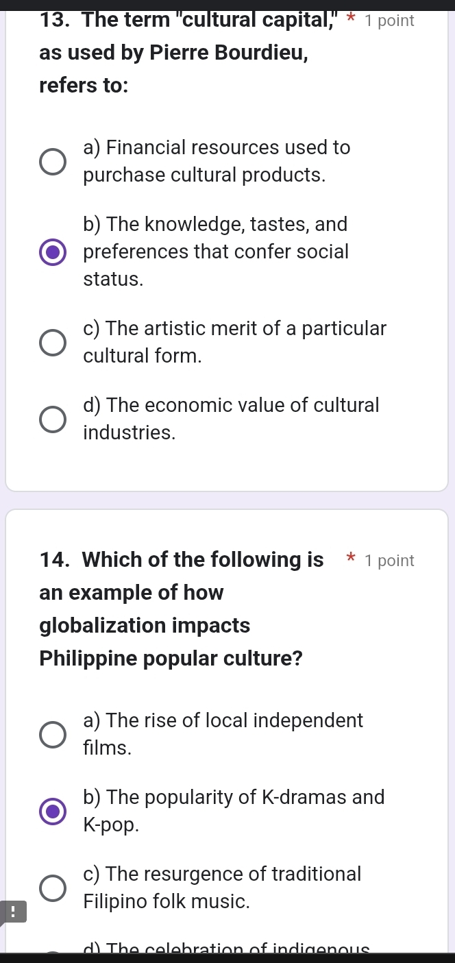 The term "cultural capital," * 1 point
as used by Pierre Bourdieu,
refers to:
a) Financial resources used to
purchase cultural products.
b) The knowledge, tastes, and
preferences that confer social
status.
c) The artistic merit of a particular
cultural form.
d) The economic value of cultural
industries.
14. Which of the following is * 1 point
an example of how
globalization impacts
Philippine popular culture?
a) The rise of local independent
films.
b) The popularity of K-dramas and
K-pop.
c) The resurgence of traditional
! Filipino folk music.
d) The celebration of indigenous