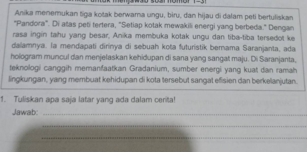 Jawab soar nomor 1-3! 
Anika menemukan tiga kotak berwarna ungu, biru, dan hijau di dalam peti bertuliskan 
"Pandora". Di atas peti tertera, "Setiap kotak mewakili energi yang berbeda." Dengan 
rasa ingin tahu yang besar, Anika membuka kotak ungu dan tiba-tiba tersedot ke 
dalamnya. la mendapati dirinya di sebuah kota futuristik bernama Saranjanta, ada 
hologram muncul dan menjelaskan kehidupan di sana yang sangat maju. Di Saranjanta, 
teknologi canggih memanfaatkan Gradanium, sumber energi yang kuat dan ramah 
lingkungan, yang membuat kehidupan di kota tersebut sangat efisien dan berkelanjutan. 
1. Tuliskan apa saja latar yang ada dalam cerita! 
Jawab:_ 
_ 
_