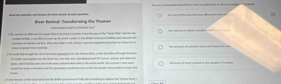 The use of hyperbole identified in Part A emphasizes an idea by exaggerng about
Read the selection and choose the best answer to each question. the size of the area that was affected by the od 
River Revival: Transforming the Thames
informational text by Christine Graf
1 The summer of 1858 was not a good time to be living in London. It was the year of the "Great Stink," and the city the volume of water contained within the Dhemes
smelled terrible, in an effort to cover up the smell, curtains in the fritish Parliament building were doused with
a mixture of chloride and lime. When that didn't work, Britain's supreme legislative body had no choice but to
cancel all government meetings. the amount of pollution that had fouled the rive
2 The smell that brought the city to its knees emanated from the Thames River, a river that flows through the heart
of London and emptles into the North Sea. The river was a dumping ground for human, animal, and industrial
waste, and it had become one of the most contaminated rivers in the entire world. The summer's heat wave the level of harm caused to the people of London
caused the waste to ferment, and this generated a smell that was so bad that people were unable to leave their
homm
3 it was because of the Great Stink that the British government finally did something to address the Thames River's