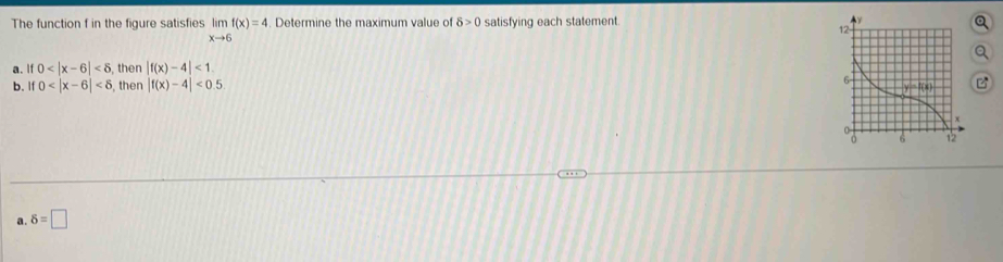 The function f in the figure satisfies limlimits _xto 6f(x)=4. Determine the maximum value of delta >0 satisfying each statement.
a. if 0 <6</tex> then |f(x)-4|<1</tex>.
b. if0 , then |f(x)-4|<0.5
a. delta =□