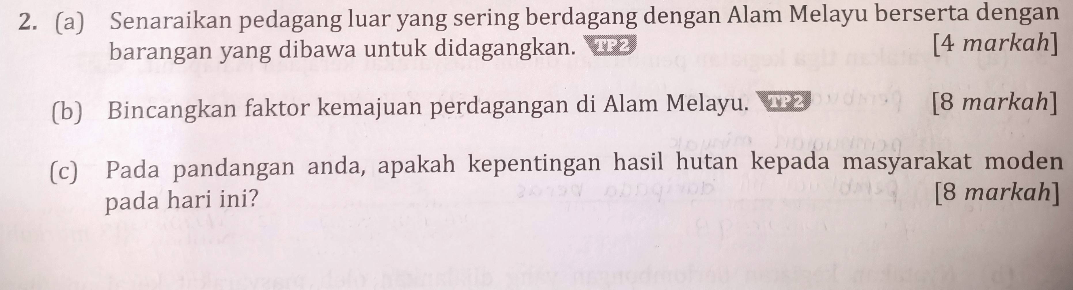 Senaraikan pedagang luar yang sering berdagang dengan Alam Melayu berserta dengan 
barangan yang dibawa untuk didagangkan. [4 markah] 
(b) Bincangkan faktor kemajuan perdagangan di Alam Melayu. [8 markah] 
(c) Pada pandangan anda, apakah kepentingan hasil hutan kepada masyarakat moden 
pada hari ini? 
[8 markah]