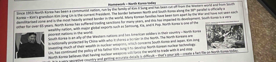 Homework - North Korea today 
Since 1953 North Korea has been a communist nation, run by the family of Kim II Sung and has been cut off from the Western world and from South 
Korea - Kim’s grandson Kim Jong Un is the current President. The border between North and South Korea along the 38^(th) parallel is officially a 
demilitarised zone and is the most heavily armed border in the world. Many Korean families have been torn apart by the War and have not seen each 
other for over 65 years. North Korea has suffered trading sanctions for many years, and this has impacted its development. South Korea is a very 
wealthy nation, with major global exports such as Samsung, Kia, and K Pop. North Korea is one of the 
poorest nations in the world. 
South Korea is an ally of the Western nations and has American soldiers in their country - North Korea 
is notionally protected by China with who it shares a border in the North. The North Koreans are 
investing much of their wealth in nuclear weapons, which concerns South Korea and Japan. Kim Jong 
Un, has continued the policy of his father Kim Jong Ii to develop North Korean nuclear technology. 
North Korea believes that having nuclear weapons will force the world to trade with it and stop 
It is a very secretive country and getting accurate details is difficult - that’s your job - create a fact