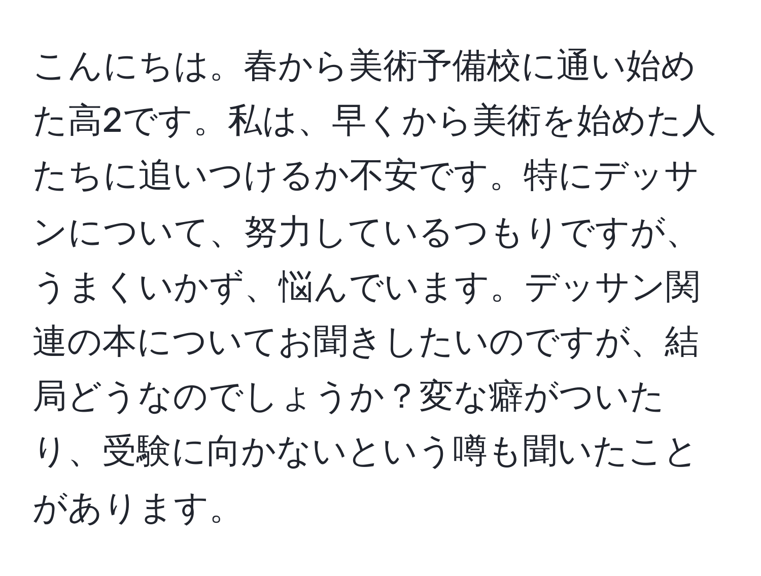 こんにちは。春から美術予備校に通い始めた高2です。私は、早くから美術を始めた人たちに追いつけるか不安です。特にデッサンについて、努力しているつもりですが、うまくいかず、悩んでいます。デッサン関連の本についてお聞きしたいのですが、結局どうなのでしょうか？変な癖がついたり、受験に向かないという噂も聞いたことがあります。