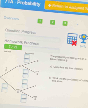 71A - Probability Return to Assigned W
Overview 1 2
Question Progress
Homework Progress 64%
7 / 22
The probability of rolling a 6 on a
blased dice is  1/5 
a) Complete the tree diagram.
b) Work out the probabillity of rolling
two sixes.
 □ /□  