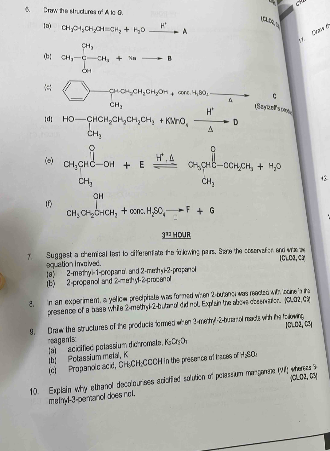 CHL
6. Draw the structures of A to G.
(CLO2, C
(a) CH_3CH_2CH_2CH=CH_2+H_2Oxrightarrow H^+A
11. Draw t
(b) CH_3-C-CH_3+Nato B
(c)
_ 2CH_2CH_2OH+conc.H_2SO_△  C
(d) HO-CHCH_2CH_2CH_2CH_3+KMnO_4xrightarrow H^+D Saytzeff's produ
(e) CH_3CHC-OH+Efrac H^+.△ CH_3CH_2H_4C-OO+CH_2CH_3+H_2O
12.
OH
(f) CH_3CH_2CHCH_3+conc.H_2SO_4to F+G □ □ -3
_ 3^(RD) HOUR
7. Suggest a chemical test to differentiate the following pairs. State the observation and write the
(CLO2,C3)
equation involved.
(a) 2-methyl-1-propanol and 2-methyl-2-propanol
(b) 2-propanol and 2-methyl-2-propanol
8. In an experiment, a yellow precipitate was formed when 2-butanol was reacted with iodine in the
presence of a base while 2-methyl-2-butanol did not. Explain the above observation. (CLO2, C3)
9. Draw the structures of the products formed when 3-methyl-2-butanol reacts with the following
(CLO2, C3)
reagents:
(a) acidified potassium dichromate, K_2Cr_2O_7
(b) Potassium metal, K
(c) Propanoic acid, CH_3CH_2C C OOF H in the presence of traces of H_2SO_4
10. Explain why ethanol decolourises acidified solution of potassium manganate (VII) whereas 3-
methyl-3-pentanol does not. (CLO2, C3)