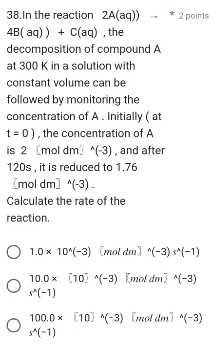 In the reaction 2A(aq))to *2 points
4B(aq))+C(aq) , the
decomposition of compound A
at 300 K in a solution with
constant volume can be
followed by monitoring the
concentration of A. Initially ( at
t=0) , the concentration of A
is 2 〖mo dm^(wedge)(-3) , and after
120s , it is reduced to 1.76
[m oldm]^wedge (-3). 
Calculate the rate of the
reaction.
1.0* 10^(wedge)(-3) [mol dm] ^wedge (-3)s^(wedge)(-1)
10.0* [10]^wedge (-3) [mol dm] ^wedge (-3)
s^(wedge)(-1)
100.0* [10]^wedge (-3) [mol dm]^wedge (-3)
s^(wedge)(-1)