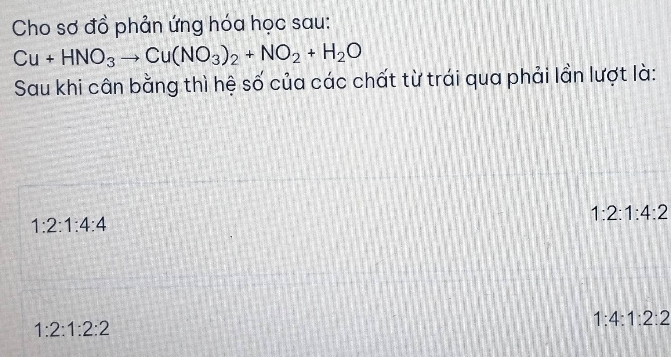 Cho sơ đồ phản ứng hóa học sau:
Cu+HNO_3to Cu(NO_3)_2+NO_2+H_2O
Sau khi cân bằng thì hệ số của các chất từ trái qua phải lần lượt là:
1:2:1:4:2
1:2:1:4:4
1:2:1:2:2
1:4:1:2:2