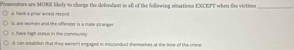 Prosecutors are MORE likely to charge the defendant in all of the following situations EXCEPT when the victims_
.
a, have a prior arrest record
b. are women and the offender is a male stranger
c. have high status in the community
d. can establish that they weren't engaged in misconduct themselves at the time of the crime