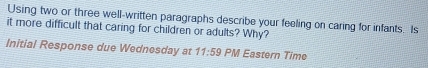 Using two or three well-written paragraphs describe your feeling on caring for infants. Is 
it more difficult that caring for children or adults? Why? 
Initial Response due Wednesday at 11:59 PM Eastern Time