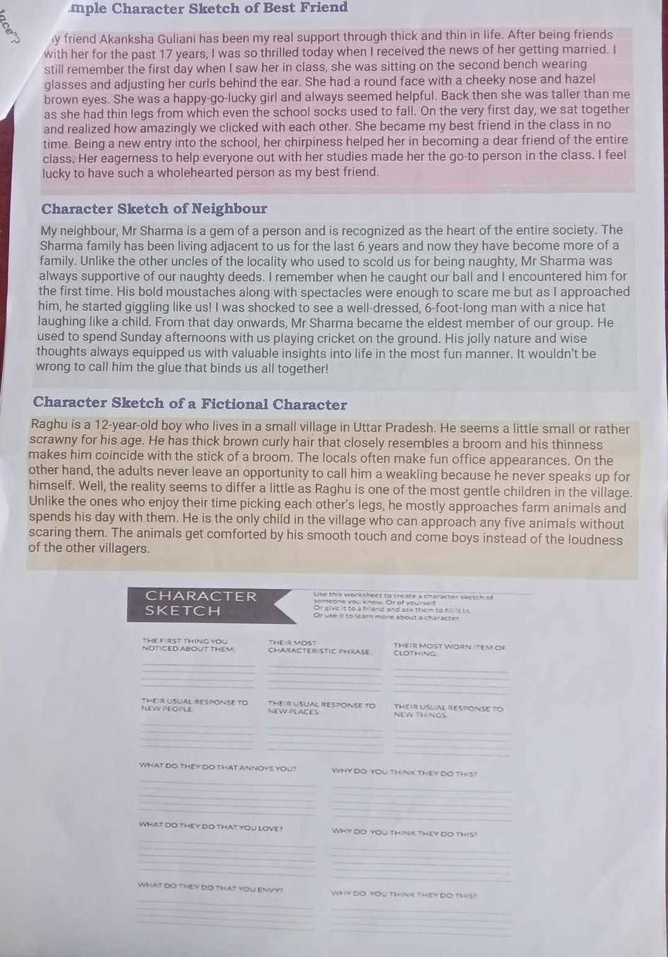 mple Character Sketch of Best Friend
y friend Akanksha Guliani has been my real support through thick and thin in life. After being friends
with her for the past 17 years, I was so thrilled today when I received the news of her getting married. I
still remember the first day when I saw her in class, she was sitting on the second bench wearing
glasses and adjusting her curls behind the ear. She had a round face with a cheeky nose and hazel
brown eyes. She was a happy-go-lucky girl and always seemed helpful. Back then she was taller than me
as she had thin legs from which even the school socks used to fall. On the very first day, we sat together
and realized how amazingly we clicked with each other. She became my best friend in the class in no
time. Being a new entry into the school, her chirpiness helped her in becoming a dear friend of the entire
class. Her eagerness to help everyone out with her studies made her the go-to person in the class. I feel
lucky to have such a wholehearted person as my best friend.
Character Sketch of Neighbour
My neighbour, Mr Sharma is a gem of a person and is recognized as the heart of the entire society. The
Sharma family has been living adjacent to us for the last 6 years and now they have become more of a
family. Unlike the other uncles of the locality who used to scold us for being naughty, Mr Sharma was
always supportive of our naughty deeds. I remember when he caught our ball and I encountered him for
the first time. His bold moustaches along with spectacles were enough to scare me but as I approached
him, he started giggling like us! I was shocked to see a well-dressed, 6-foot-long man with a nice hat
laughing like a child. From that day onwards, Mr Sharma became the eldest member of our group. He
used to spend Sunday afternoons with us playing cricket on the ground. His jolly nature and wise
thoughts always equipped us with valuable insights into life in the most fun manner. It wouldn't be
wrong to call him the glue that binds us all together!
Character Sketch of a Fictional Character
Raghu is a 12-year-old boy who lives in a small village in Uttar Pradesh. He seems a little small or rather
scrawny for his age. He has thick brown curly hair that closely resembles a broom and his thinness
makes him coincide with the stick of a broom. The locals often make fun office appearances. On the
other hand, the adults never leave an opportunity to call him a weakling because he never speaks up for
himself. Well, the reality seems to differ a little as Raghu is one of the most gentle children in the village.
Unlike the ones who enjoy their time picking each other's legs, he mostly approaches farm animals and
spends his day with them. He is the only child in the village who can approach any five animals without
scaring them. The animals get comforted by his smooth touch and come boys instead of the loudness
of the other villagers.
character
Or give it to a friend and ask them to fil is in,
sketch Or use it to lear more about a character
THE FIRST THING YOU
NOTICED ABOUT THEM CHARACTERISTIC PHRASE. THEIR MOST WORN ITEM OF
CLOTHING
__
_
_
_
_
_
_
THEIR USUAL RESPONSE TO
NEW PEOPLE NEW PLACES NEW THINGS THEIR USUAL RESPONSE TO
_
_
_
_
_
_
_
_
_
WHAT DO THEY DO THAT ANNOYS YOU? WHY DO YOU THINK THEY DO THIS?
_
_
_
_
__
_
_
WhAT DO THEY DO THAT YOU LOVE? WHY DO YOU THINK THEY DO THIS?
_
_
_
_
what do theY DO that YoU ENVY ? WY Y DO YOu thinK They Đo this
__
_
_