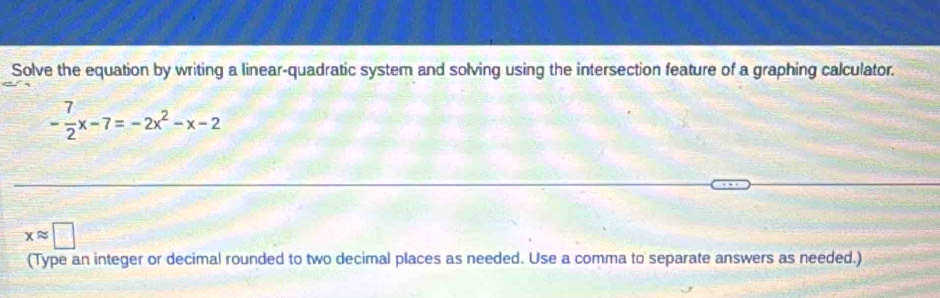 Solve the equation by writing a linear-quadratic system and solving using the intersection feature of a graphing calculator.
- 7/2 x-7=-2x^2-x-2
xapprox □
(Type an integer or decimal rounded to two decimal places as needed. Use a comma to separate answers as needed.)