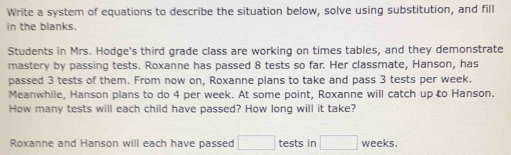 Write a system of equations to describe the situation below, solve using substitution, and fill 
in the blanks. 
Students in Mrs. Hodge's third grade class are working on times tables, and they demonstrate 
mastery by passing tests. Roxanne has passed 8 tests so far. Her classmate, Hanson, has 
passed 3 tests of them. From now on, Roxanne plans to take and pass 3 tests per week. 
Meanwhile, Hanson plans to do 4 per week. At some point, Roxanne will catch up to Hanson. 
How many tests will each child have passed? How long will it take? 
Roxanne and Hanson will each have passed □ tests in □ weeks.