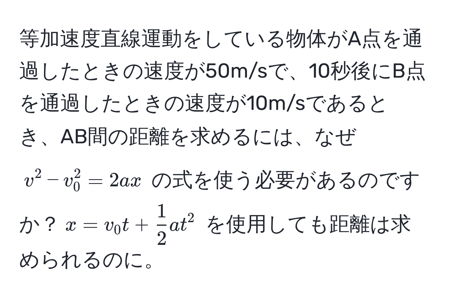 等加速度直線運動をしている物体がA点を通過したときの速度が50m/sで、10秒後にB点を通過したときの速度が10m/sであるとき、AB間の距離を求めるには、なぜ $v^(2 - v_0^2 = 2ax$ の式を使う必要があるのですか？$x = v_0 t + frac1)2 a t^2$ を使用しても距離は求められるのに。