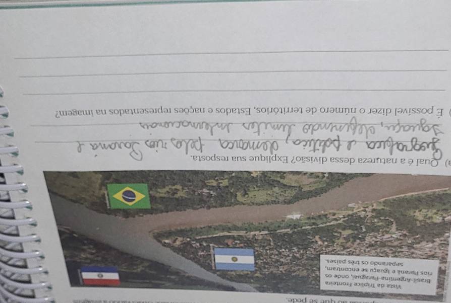 ue se pode. 
Vista da Tríplice Fronteira 
Brasil-Argentina-Paraguai, onde os 
rios Paraná e iguaçu se encontram, 
separando os três países. 
a) Qual é a natureza dessa divisão? Explique sua resposta. 
_ 
_ 
É possível dizer o número de territórios, Estados e nações representados na imagem? 
_ 
_ 
_