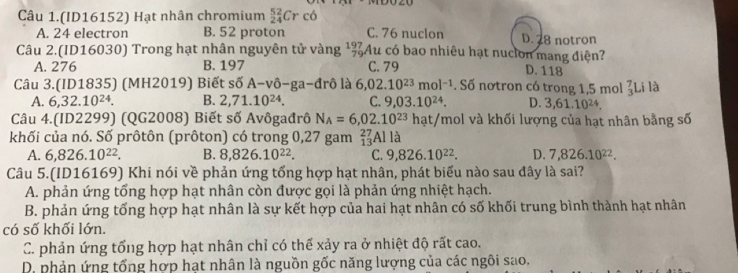 Câu 1.(ID16152) Hạt nhân chromium _(24)^(52)Crc6
A. 24 electron B. 52 proton C. 76 nuclon D. 28 notron
Câu 2.(ID16030) Trong hạt nhân nguyên tử vàng ¹%Au có bao nhiêu hạt nucion mang điện?
A. 276 B. 197 C. 79
D. 118
Câu 3.(ID1835) (MH2019) Biết số A-vhat o-ga-drhat o là 6,02.10^(23)mol^(-1). Số nơtron có trong 1,5 mol beginarrayr 7 3endarray Li là
A. 6,32.10^(24). B. 2,71.10^(24). C. 9,03.10^(24). D. 3,61.10^(24).
Câu 4. (ID2299) (QG2008) Biết số Avôgađrô N_A=6,02.10^(23)hat :/mol và khối lượng của hạt nhân bằng số
khối của nó. Số prôtôn (prôton) có trong 0,27 gam _(13)^(27)Alla
A. 6,826.10^(22). B. 8,826.10^(22). C. 9,826.10^(22). D. 7,826.10^(22).
Câu 5.(ID16169) Khi nói về phản ứng tổng hợp hạt nhân, phát biểu nào sau đây là sai?
A. phản ứng tổng hợp hạt nhân còn được gọi là phản ứng nhiệt hạch.
B. phản ứng tổng hợp hạt nhân là sự kết hợp của hai hạt nhân có số khối trung bình thành hạt nhân
có số khối lớn.
C. phản ứng tổng hợp hạt nhân chỉ có thể xảy ra ở nhiệt độ rất cao.
D. phản ứng tổng hợp hạt nhân là nguồn gốc năng lượng của các ngôi sao.