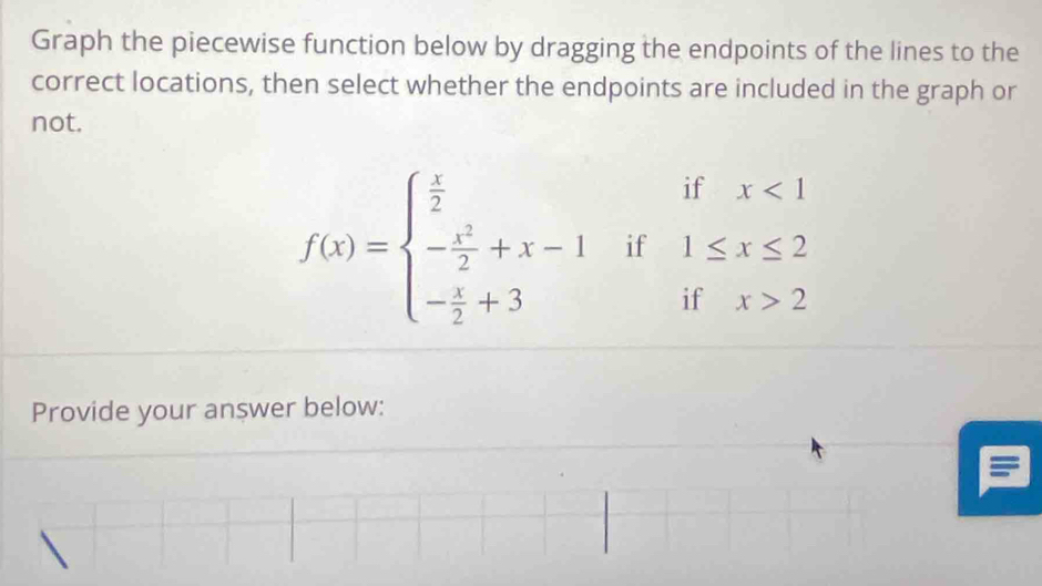 Graph the piecewise function below by dragging the endpoints of the lines to the 
correct locations, then select whether the endpoints are included in the graph or 
not. 
if x
f(x)=beginarrayl  x/2  - x^2/2 +x-1 - x/2 +3endarray. if 1≤ x≤
:f
11 x>
Provide your answer below: