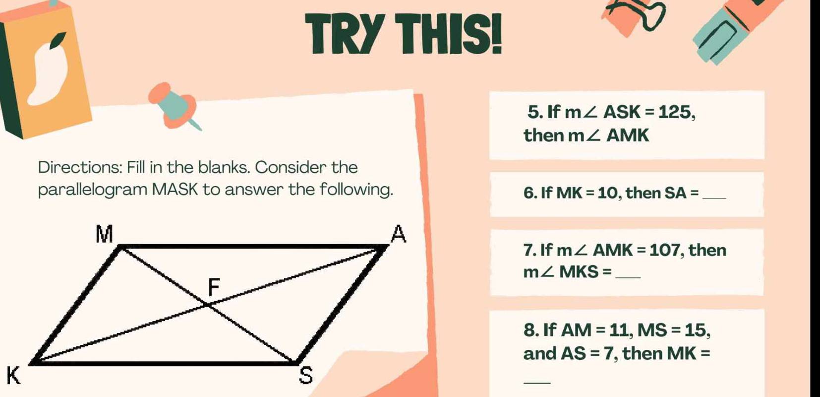 TRY THIS! 
5. If m∠ ASK=125, 
then m∠ AMK
Directions: Fill in the blanks. Consider the 
parallelogram MASK to answer the following. 6. If MK=10 , then SA= _ 
7. If m∠ AMK=107 , then
m∠ MKS= _ 
8. If AM=11, MS=15, 
and AS=7 , then MK=