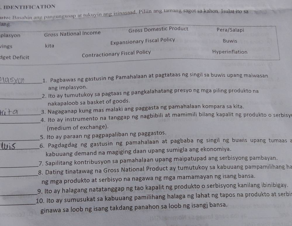 IDENTIFICATION
uto: Basahin ang pangungusap at tukuyin ang isinasaad, Piliin ang tamang sagot sa kahon. Isulat ito sa
lang.
plasyon Gross National Income Gross Domestic Product Pera/Salapi
vings kita Expansionary Fiscal Policy
Buwis
Hyperinflation
dget Deficit
Contractionary Fiscal Policy
_
1. Pagbawas ng gastusin ng Pamahalaan at pagtataas ng singil sa buwis upang maiwasan
ang implasyon.
_2. Ito ay tumutukoy sa pagtaas ng pangkalahatang presyo ng mga piling produkto na
nakapaloob sa basket of goods.
3. Nagaganap kung mas malaki ang paggasta ng pamahalaan kompara sa kita.
_
_4. Ito ay instrumento na tanggap ng nagbibili at mamimili bilang kapalit ng produkto o serbisy
(medium of exchange).
5. Ito ay paraan ng pagpapaliban ng paggastos.
_
_6. Pagdagdag ng gastusin ng pamahalaan at pagbaba ng singil ng buwis upang tumaas a
kabuuang demand na magiging daan upang sumigla ang ekonomiya.
_
7. Sapilitang kontribusyon sa pamahalaan upang maipatupad ang serbisyong pambayan.
_
8. Dating tinatawag na Gross National Product ay tumutukoy sa kabuuang pampamilihang ha
ng mga produkto at serbisyo na nagawa ng mga mamamayan ng isang bansa.
9. Ito ay halagang natatanggap ng tao kapalit ng produkto o serbisyong kanilang ibinibigay.
_
_10. Ito ay sumusukat sa kabuuang pamilihang halaga ng lahat ng tapos na produkto at serbi
ginawa sa loob ng isang takdang panahon sa loob ng isangj bansa.