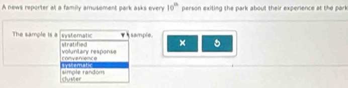 A news reporter at a family amusement park asks every 10^(th) person exiting the park about their experience at the park
The sample is a systematic sample.
stratified
×
voluntary response
convenience
systematic
simple random
cluster