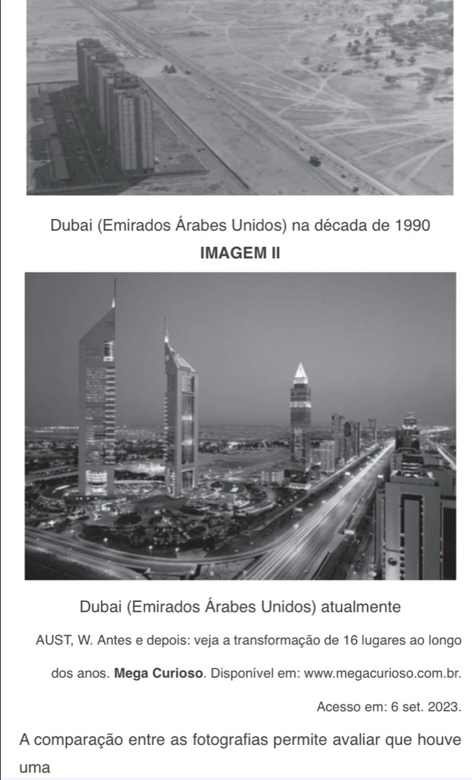 Dubai (Emirados Árabes Unidos) na década de 1990 
IMAGEM II 
Dubai (Emirados Árabes Unidos) atualmente 
AUST, W. Antes e depois: veja a transformação de 16 lugares ao longo 
dos anos. Mega Curioso. Disponível em: www.megacurioso.com.br. 
Acesso em: 6 set. 2023. 
A comparação entre as fotografias permite avaliar que houve 
uma