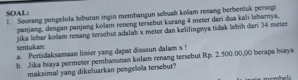 SOAL: 
1. Seorang pengelola hiburan ingin membangun sebuah kolam renang berbentuk persegi 
panjang, dengan panjang kolam reneng tersebut kurang 4 meter dari dua kali lebarnya, 
jika lebar kolam renang tersebut adalah x meter dan kelilingnya tidak lebih dari 34 meter
tentukan: 
a. Pertidaksamaan linier yang dapat disusun dalam x! 
b. Jika biaya permeter pembanunan kolam renang tersebut Rp. 2.500.00,00 berapa biaya 
maksimal yang dikeluarkan pengelola tersebut? 
membeli