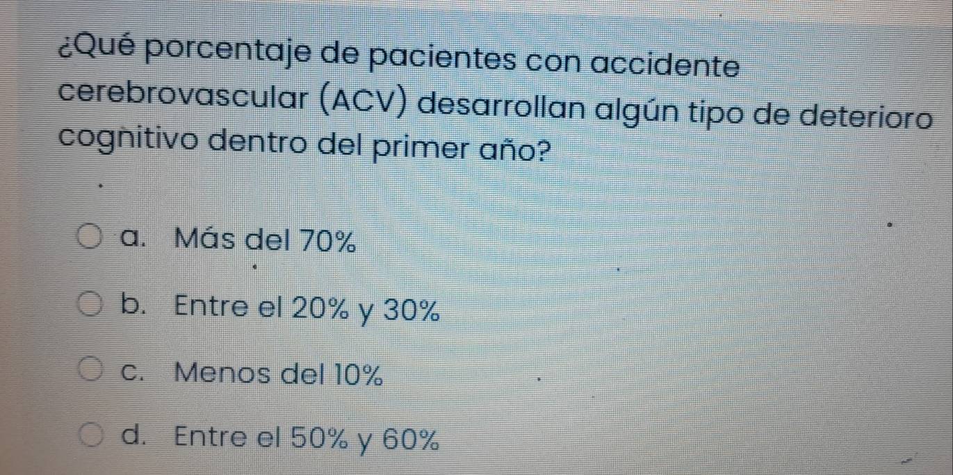 ¿Qué porcentaje de pacientes con accidente
cerebrovascular (ACV) desarrollan algún tipo de deterioro
cognitivo dentro del primer año?
a. Más del 70%
b. Entre el 20% y 30%
c. Menos del 10%
d. Entre el 50% y 60%