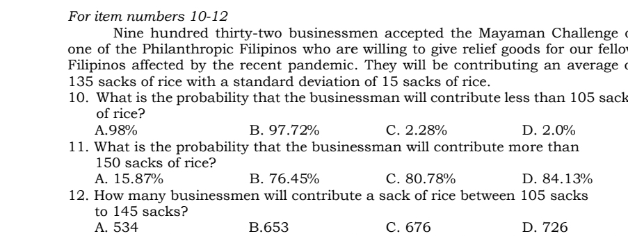 For item numbers 10-12
Nine hundred thirty-two businessmen accepted the Mayaman Challenge 
one of the Philanthropic Filipinos who are willing to give relief goods for our fellot
Filipinos affected by the recent pandemic. They will be contributing an average c
135 sacks of rice with a standard deviation of 15 sacks of rice.
10. What is the probability that the businessman will contribute less than 105 sack
of rice?
A. 98% B. 97.72% C. 2.28% D. 2.0%
11. What is the probability that the businessman will contribute more than
150 sacks of rice?
A. 15.87% B. 76.45% C. 80.78% D. 84.13%
12. How many businessmen will contribute a sack of rice between 105 sacks
to 145 sacks?
A. 534 B. 653 C. 676 D. 726