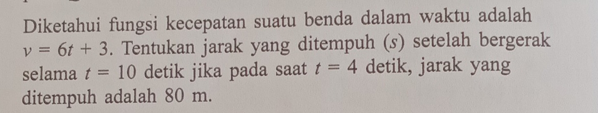 Diketahui fungsi kecepatan suatu benda dalam waktu adalah
v=6t+3. Tentukan jarak yang ditempuh (s) setelah bergerak 
selama t=10 detik jika pada saat t=4 detik, jarak yang 
ditempuh adalah 80 m.