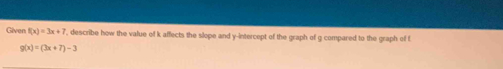 Given f(x)=3x+7 , describe how the value of k affects the slope and y-intercept of the graph of g compared to the graph of f
g(x)=(3x+7)-3