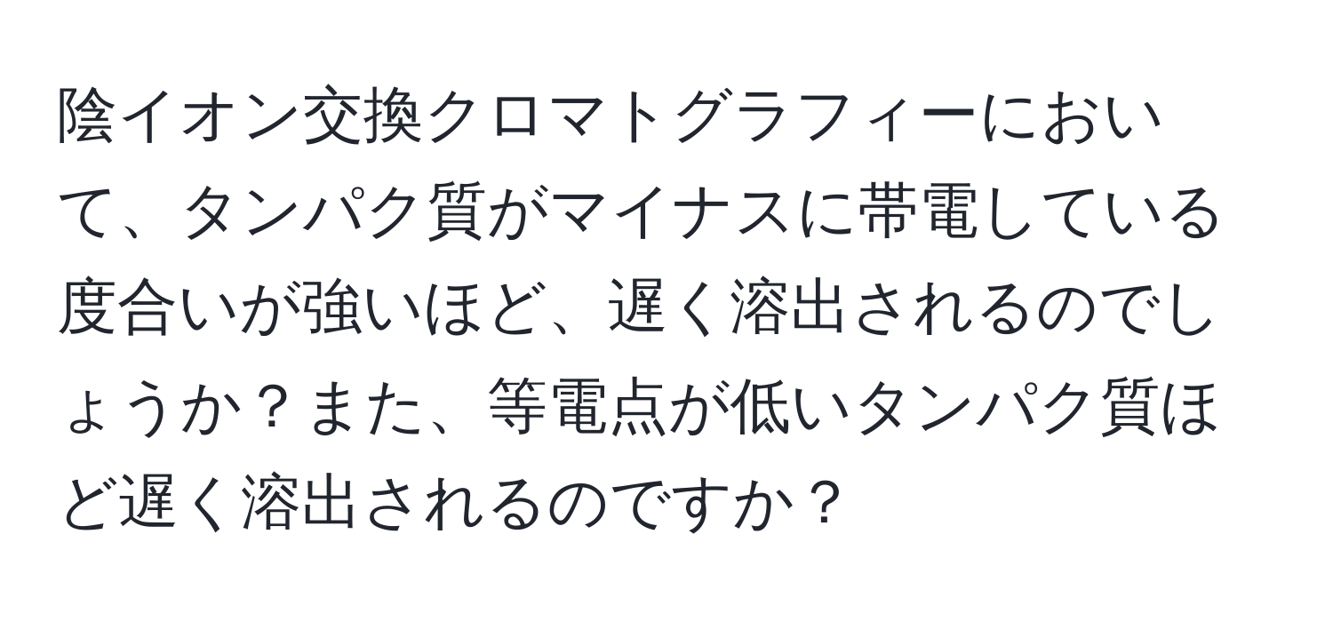 陰イオン交換クロマトグラフィーにおいて、タンパク質がマイナスに帯電している度合いが強いほど、遅く溶出されるのでしょうか？また、等電点が低いタンパク質ほど遅く溶出されるのですか？