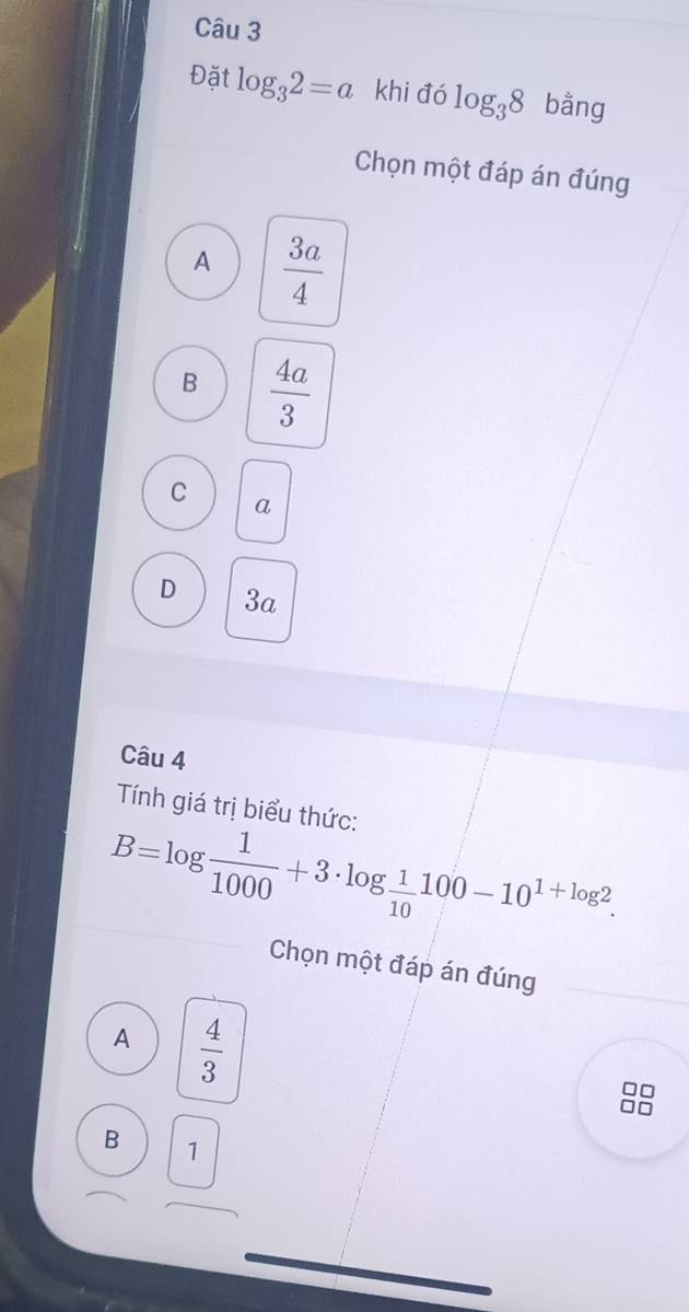 Đặt log _32=a khi đó log _38 bằng
Chọn một đáp án đúng
A  3a/4 
B  4a/3 
C a
D 3a
Câu 4
Tính giá trị biểu thức:
B=log  1/1000 +3· log  1/10 100-10^(1+log 2). 
Chọn một đáp án đúng
A  4/3 
B 1