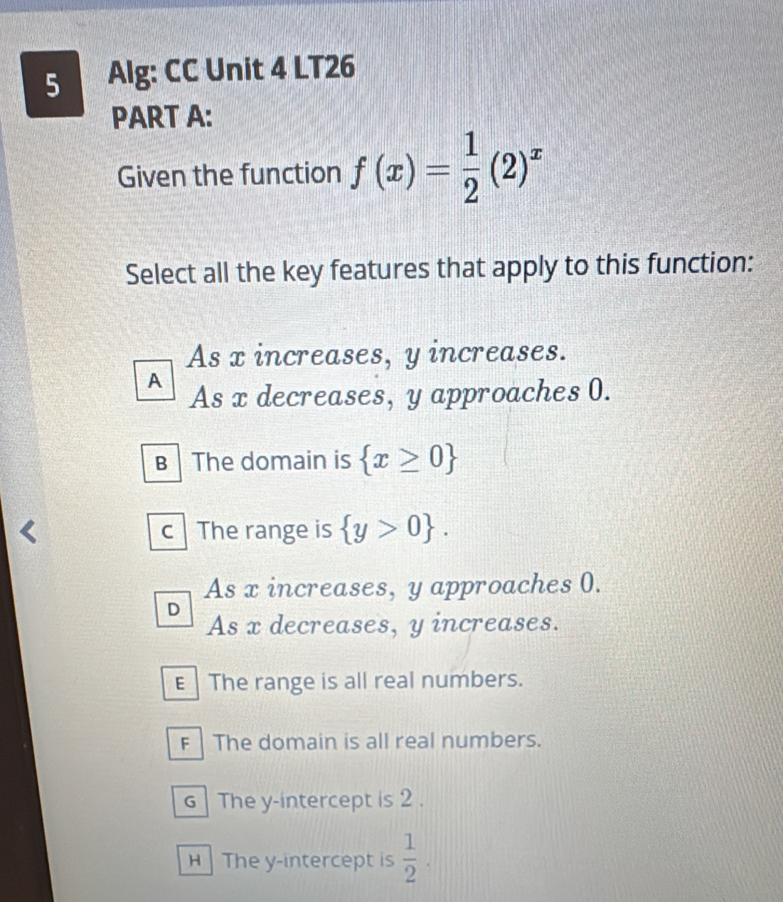 Alg: CC Unit 4 LT26
PART A:
Given the function f(x)= 1/2 (2)^x
Select all the key features that apply to this function:
As x increases, y increases.
A
As x decreases, y approaches 0.
B The domain is  x≥ 0
c The range is  y>0.
As x increases, y approaches 0.
D
As x decreases, y increases.
E The range is all real numbers.
F The domain is all real numbers.
G| The y-intercept is 2.
H The y-intercept is  1/2 .