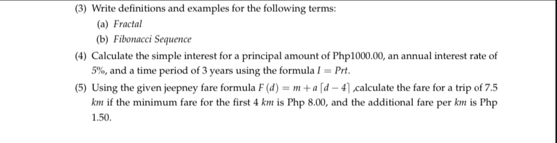 (3) Write definitions and examples for the following terms: 
(a) Fractal 
(b) Fibonacci Sequence 
(4) Calculate the simple interest for a principal amount of Php1000.00, an annual interest rate of
5%, and a time period of 3 years using the formula I=Prt. 
(5) Using the given jeepney fare formula F(d)=m+a[d-4] ,calculate the fare for a trip of 7.5
km if the minimum fare for the first 4 km is Php 8.00, and the additional fare per km is Php
1.50.