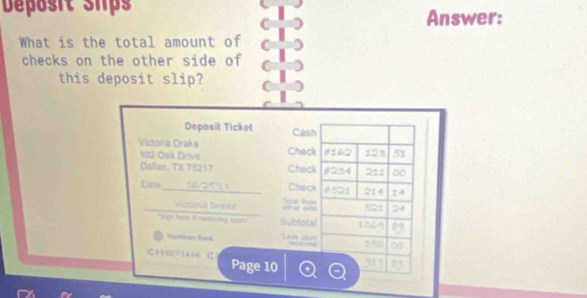 Déposit slps Answer: 
What is the total amount of 
checks on the other side of 
this deposit slip? 
Deposit Ticket Cash 
Victona Drake Check # 162 123 51 
102 Oak Drive 
Dallan, TX 75217 Check # 234 211 ∞0 
Date 2 5 Check è 521 214
Viotorió beasy oter stn Teal tm 
5 24 
"Bign here if resiving ssr Subiotal 

Yourtow Bank ''Lesa d 
100923466 1 Page 10