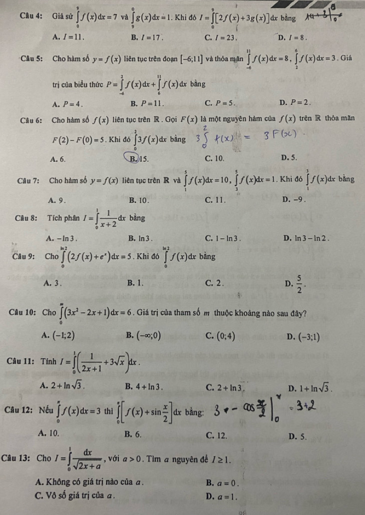 Giả sử ∈tlimits _0^(9f(x)dx=7 và ∈tlimits _9^0g(x)dx=1.. Khi đó I=∈t [2f(x)+3g(x)] d bằng
A. I=11. B. I=17. C. I=23. D. I=8.
* Câu 5: Cho hàm số y=f(x) liên tục trên đoạn [-6;11] và thỏa mãn ∈tlimits _(-6)^(11)f(x)dx=8,∈tlimits _2^6f(x)dx=3. Giá
trị của biều thức P=∈tlimits _(-6)^2f(x)dx+∈tlimits _6^(11)f(x)dx bàng
A. P=4. B. P=11. C. P=5. D. P=2.
Câu 6: Cho hàm số f(x) liên tục trên R . Gọi F(x) là một nguyên hàm của f(x) trên R thỏa mãn
F(2)-F(0)=5 , Khi đó ∈tlimits _0^23f(x) dx bàng 3
A. 6. B. 15. C. 10. D. 5.
Câu 7: Cho hàm số y=f(x) liên tục trên R và ∈tlimits _1^5f(x)dx=10,∈tlimits _3^5f(x)dx=1. Khi đó ∈tlimits _1^3f(x)dx bàng ^·)
A. 9 . B. 10 . C. 11. D. -9 .
Câu 8: Tích phân I=∈tlimits _0^(1frac 1)x+2dx bàng
A. - In 3 . B. ln 3 . C. 1-ln 3. D. ln 3-ln 2.
Câu 9: Cho ∈tlimits _0^((m_2))(2f(x)+e^x)dx=5. Khi đó ∈tlimits _0^((ln 2)f(x)dx bằng
A. 3 . B. 1. C. 2 . D. frac 5)2.
Câu 10: Cho ∈tlimits _0^(m(3x^2)-2x+1)dx=6. Giá trị của tham số m thuộc khoảng nào sau đây?
A. (-1;2) B. (-∈fty ;0) C. (0;4) D. (-3;1)
Câu 11: Tính I=∈tlimits _0^(1(frac 1)2x+1+3sqrt(x))dx.
A. 2+ln sqrt(3). B. 4+ln 3. C. 2+ln 3. D. 1+ln sqrt(3).
Câu 12: Nếu ∈tlimits _0^((π)f(x)dx=3 thì ∈tlimits _0^(π)[f(x)+sin frac x)2]dx bằng:
A. 10. B. 6. C. 12. D. 5.
Câu 13: Cho I=∈tlimits _0^(1frac dx)sqrt(2x+a) , với a>0. Tìm a nguyên đề I≥ 1.
A. Không có giá trị nào của a. B. a=0.
C. Vô số giá trị của α . D. a=1.