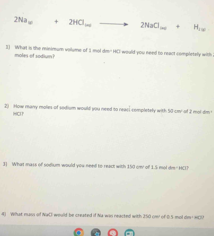 2Na_(g)+2HCl_(aq) to 2NaCl_(aq)+H_2(g). 
1) What is the minimum volume of 1moldm^(-3)HCl l would you need to react completely with . 
moles of sodium? 
2) How many moles of sodium would you need to rea c^(frac 1)2 completely with 50cm^3 of 2moldm^(-3)
HCl ？ 
3) What mass of sodium would you need to react with 150cm^3 of 1.5moldm^(-1)HCl 2 
4) What mass of NaCl would be created if Na was reacted with 250cm^3 of 0.5moldm^(-3)HCl ?