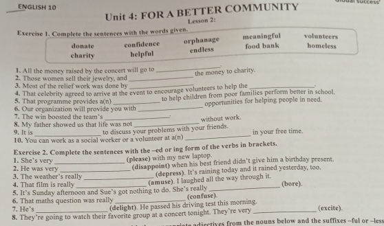 ENGLISH 10
Unit 4: FOR A BETTER COMMUNITY
Lesson 2:
Exercise 1. Complete the sentences with the words given.
donate confidence orphanage meaningful volunteers
charity helpful endless food bank homeless
1. All the money raised by the concert will go to
_
the money to charity.
2. Those women sell their jewelry, and
_
3. Most of the relief work was done by_
4. That celebrity agreed to arrive at the event to encourage volunteers to help the_
6. Our organization will provide you with _to help children from poor families perform better in school.
5. That programme provides a(n)
opportunities for helping people in need.
7. The win boosted the team's_
without work.
8. My father showed us that life was not
_
9. It is
to discuss your problems with your friends.
10. You can work as a social worker or a volunteer at a(n) _in your free time.
1. She's very Exercise 2. Complete the sentences with the -ed or ing form of the verbs in brackets.
(please) with my new laptop.
3. The weather’s really (disappoint) when his best friend didn’t give him a birthday present.
2. He was very
(depress). It’s raining today and it rained yesterday, too.
4. That film is really
5. It’s Sunday afternoon and Sue’s got nothing to do. She’s really (amuse). I laughed all the way through it. (bore).
6. That maths question was really _(confuse).
7. He`s
(delight). He passed his driving test this morning.
8. They’re going to watch their favorite group at a concert tonight. They’re very _(excite).
adiectives from the nouns below and the suffixes --ful or --less