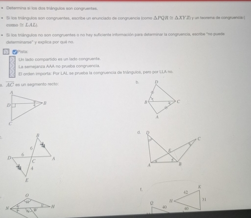 Determina si los dos triángulos son congruentes. 
Si los triángulos son congruentes, escribe un enunciado de congruencia (como △ PQR≌ △ XYZ y un teorema de congruencia ( 
como ≌ LAL)
Si los triángulos no son congruentes o no hay suficiente información para determinar la congruencia, escribe "no puede 
determinarse'' y expílica por qué no. 
D Pista: 
Un lado compartido es un lado congruente. 
La semejanza AAA no prueba congruencia. 
El orden importa: Por LAL se prueba la congruencia de triángulos, pero por LLA no. 
a. overline AC es un segmento recto: 
b. 
d. Q
C
I 
E
A B
f.
0
0
H
N W
40