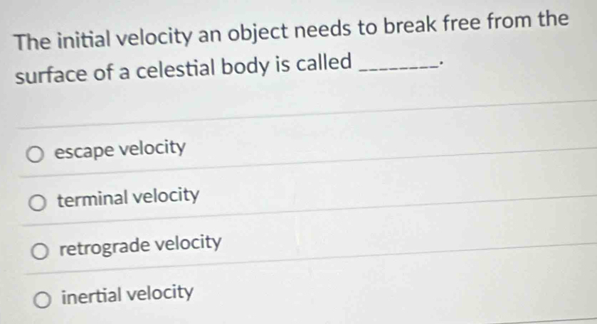 The initial velocity an object needs to break free from the
surface of a celestial body is called_
.
escape velocity
terminal velocity
retrograde velocity
inertial velocity