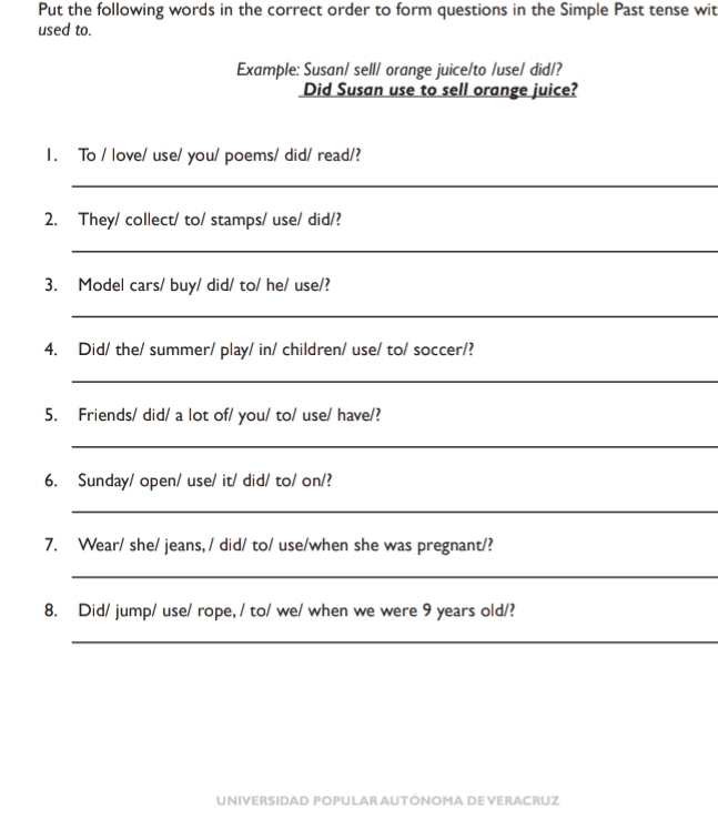 Put the following words in the correct order to form questions in the Simple Past tense wit 
used to. 
Example: Susan/ sell/ orange juice/to /use/ did/? 
Did Susan use to sell orange juice? 
1. To / love/ use/ you/ poems/ did/ read/? 
_ 
2. They/ collect/ to/ stamps/ use/ did/? 
_ 
3. Model cars/ buy/ did/ to/ he/ use/? 
_ 
4. Did/ the/ summer/ play/ in/ children/ use/ to/ soccer/? 
_ 
5. Friends/ did/ a lot of/ you/ to/ use/ have/? 
_ 
6. Sunday/ open/ use/ it/ did/ to/ on/? 
_ 
7. Wear/ she/ jeans, / did/ to/ use/when she was pregnant/? 
_ 
8. Did/ jump/ use/ rope, / to/ we/ when we were 9 years old/? 
_ 
UNIVERSIDAD POPULAR AUTÓNOMA DE VERACRUZ