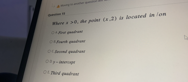 Moving to another question Will
Question 15
Where x>0 , the point (x,2) is located in/on
A First quadrant
B. Fourth quadrant
C. Second quadrant
D. y — intercept
E. Third quadrant