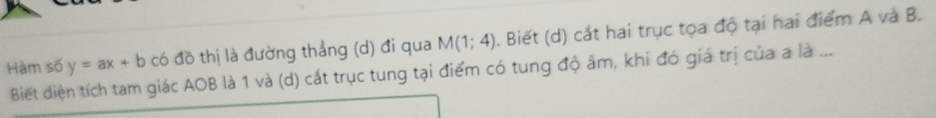 Hàm số y=ax+b có đồ thị là đường thắng (d) đi qua M(1;4). Biết (d) cắt hai trục tọa độ tại hai điểm A và B. 
Biết diện tích tam giác AOB là 1 và (d) cắt trục tung tại điểm có tung độ âm, khi đó giá trị của a là ...