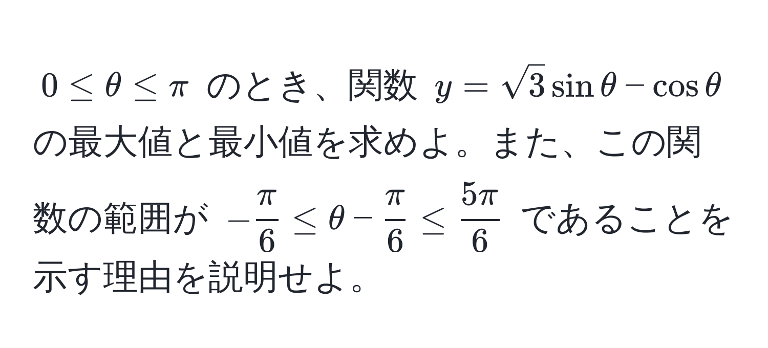 $0 ≤ θ ≤ π$ のとき、関数 $y = sqrt(3) sin θ - cos θ$ の最大値と最小値を求めよ。また、この関数の範囲が $- π/6  ≤ θ -  π/6  ≤  5π/6 $ であることを示す理由を説明せよ。