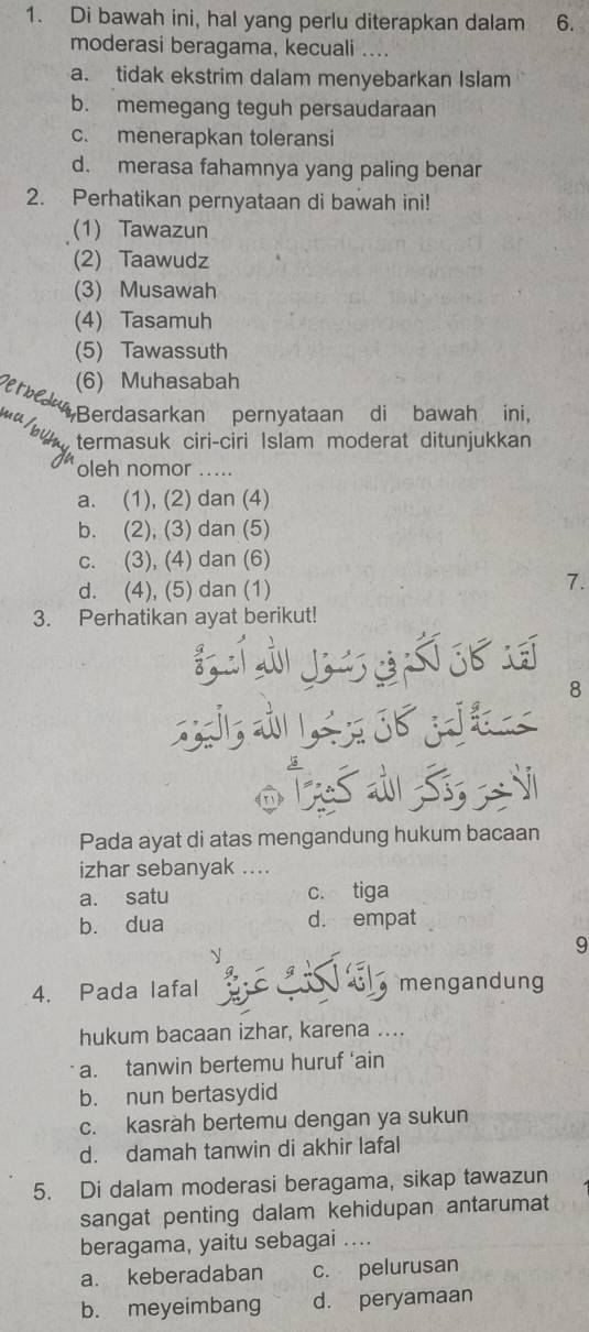 Di bawah ini, hal yang perlu diterapkan dalam 6.
moderasi beragama, kecuali ....
a. tidak ekstrim dalam menyebarkan Islam
b. memegang teguh persaudaraan
c. menerapkan toleransi
d. merasa fahamnya yang paling benar
2. Perhatikan pernyataan di bawah ini!
(1) Tawazun
(2) Taawudz
(3) Musawah
(4) Tasamuh
(5) Tawassuth
erb (6) Muhasabah
u Berdasarkan pernyataan di bawah ini,
termasuk ciri-ciri Islam moderat ditunjukkan
oleh nomor .....
a. (1), (2) dan (4)
b. (2), (3) dan (5)
c. (3), (4) dan (6)
d. (4), (5) dan (1)
7.
3. Perhatikan ayat berikut!
8
O Ž S 
Pada ayat di atas mengandung hukum bacaan
izhar sebanyak ....
a. satu c. tiga
b. dua d. empat

9
4. Pada lafal mengandung
hukum bacaan izhar, karena ....
a. tanwin bertemu huruf ‘ain
b. nun bertasydid
c. kasràh bertemu dengan ya sukun
d. damah tanwin di akhir lafal
5. Di dalam moderasi beragama, sikap tawazun
sangat penting dalam kehidupan antarumat
beragama, yaitu sebagai ....
a. keberadaban c. pelurusan
b. meyeimbang d. peryamaan