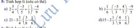 5: Tính hợp lí (nếu có thể) 
a) 2 3/4 +( (-3)/5 + 1/3 ): (-4)/9  1 1/6 -( (-3)/3 + 4/7 ): (-9)/5 
b) 
c) 21-3 3/4 :( 3/8 - 1/6 ) 15-2 1/3 :( 4/9 - 1/6 )
d)