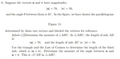 Suppose the vectors u and v have magnitudes:
|u|=70, |v|=50, 
and the angle θ between them is 45°. In the figure, we have drawn the parallelogram 
Figure 11: 
determined by these two vectors and labeled the vertices for reference.
|ln bc|=() ]Determine the measure of ∠ ABC. In △ ABC ', the length of side AB
18
|u|=70 , and the length of side BC is: |v|=50. 
Use the triangle and the Law of Cosines to determine the length of the third 
side, which is |u+v|. Determine the measure of the angle between u and
u+v. This is ∠ CAB in △ ABC.