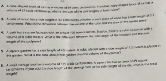 A cube-shaped block of ice has a volume of 64 cubic centimetres. If another cube-shaped block of ice has a 
volume of 27 cubic centimetres, what is the sum of the side lengths of both cubes? 
3. A cube of wood has a side length of 3.2 centimetres. Another square piece of wood has a side length of 2.1
centimetres. What is the difference between the volume of the cube and the area of the square piece? 
4. A park has a square fountain with an area of 100 square meters. Nearby, there is a cubic sculpture with a 
volume of 8 cubic meters. What is the difference between the side length of the fountain and the side 
length of the sculpture? 
5. A square garden has a side length of 4.5 meters. A cubic planter with a side length of 1.2 meters is placed in 
the garden. What is the total area of the garden plus the volume of the planter? 
6. A small storage box has a volume of 125 cubic centimetres. A square tile has an area of 49 square
centimetres. If you add the side length of the storage box to the side length of the tile, what is the total 
length?